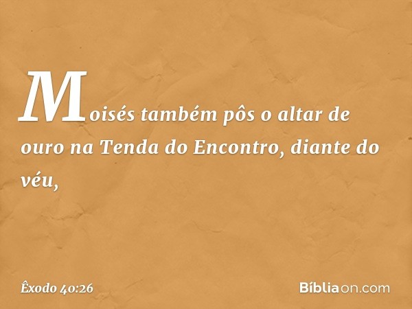 Moisés também pôs o altar de ouro na Tenda do Encontro, diante do véu, -- Êxodo 40:26