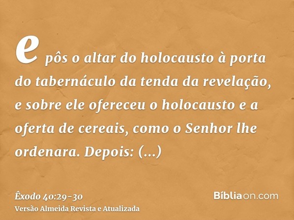 e pôs o altar do holocausto à porta do tabernáculo da tenda da revelação, e sobre ele ofereceu o holocausto e a oferta de cereais, como o Senhor lhe ordenara.De