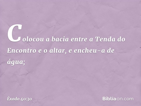 Colocou a bacia entre a Tenda do En­contro e o altar, e encheu-a de água; -- Êxodo 40:30