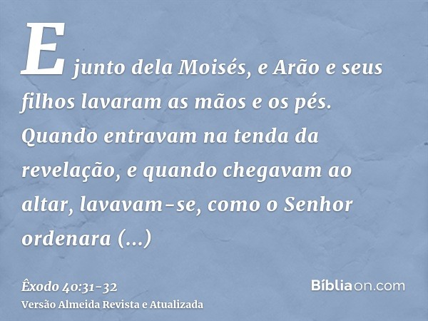 E junto dela Moisés, e Arão e seus filhos lavaram as mãos e os pés.Quando entravam na tenda da revelação, e quando chegavam ao altar, lavavam-se, como o Senhor 