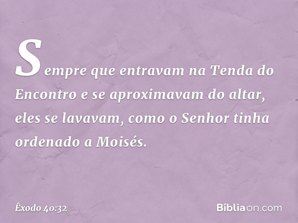 Sempre que entravam na Tenda do Encontro e se aproximavam do altar, eles se lavavam, como o Senhor tinha ordenado a Moisés. -- Êxodo 40:32