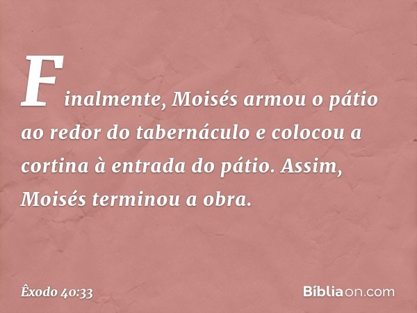 Finalmente, Moisés armou o pátio ao redor do tabernáculo e colocou a cortina à en­trada do pátio. Assim, Moisés terminou a obra. -- Êxodo 40:33