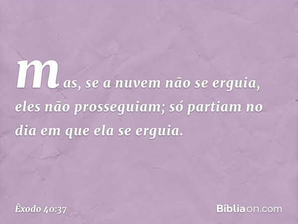 mas, se a nuvem não se erguia, eles não prosseguiam; só partiam no dia em que ela se erguia. -- Êxodo 40:37