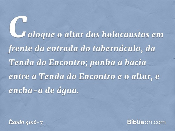 "Coloque o altar dos holocaustos em frente da entrada do tabernáculo, da Tenda do Encontro; ponha a bacia entre a Tenda do En­contro e o altar, e encha-a de águ