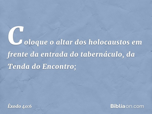 "Coloque o altar dos holocaustos em frente da entrada do tabernáculo, da Tenda do Encontro; -- Êxodo 40:6