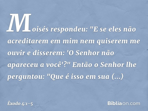 Moisés respondeu: "E se eles não acre­ditarem em mim nem quiserem me ouvir e disserem: 'O Senhor não apareceu a você'?" Então o Senhor lhe perguntou: "Que é iss