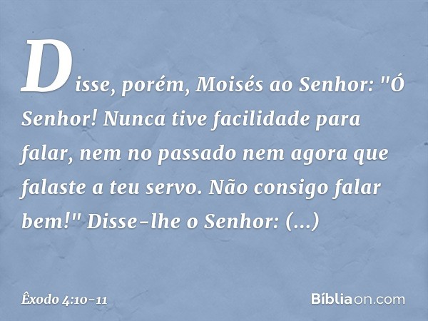 Disse, porém, Moisés ao Senhor: "Ó Senhor! Nunca tive facilidade para falar, nem no passado nem agora que falaste a teu servo. Não consigo falar bem!" Disse-lhe