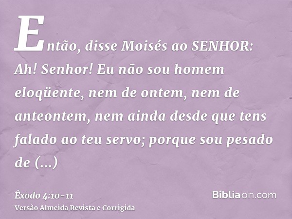 Então, disse Moisés ao SENHOR: Ah! Senhor! Eu não sou homem eloqüente, nem de ontem, nem de anteontem, nem ainda desde que tens falado ao teu servo; porque sou 