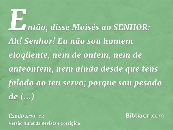 Então, disse Moisés ao SENHOR: Ah! Senhor! Eu não sou homem eloqüente, nem de ontem, nem de anteontem, nem ainda desde que tens falado ao teu servo; porque sou 