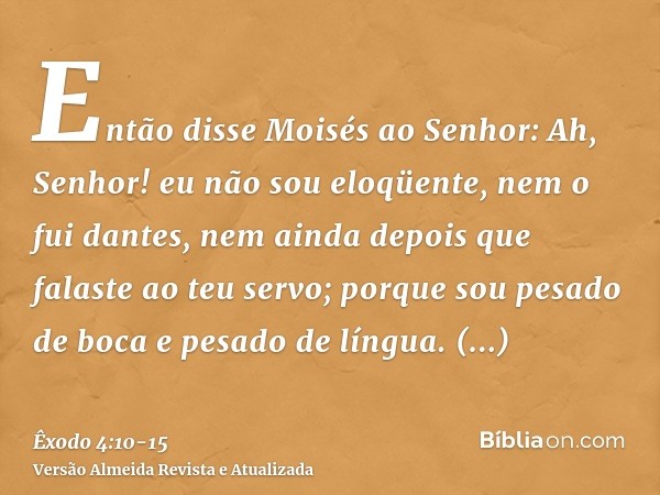 Então disse Moisés ao Senhor: Ah, Senhor! eu não sou eloqüente, nem o fui dantes, nem ainda depois que falaste ao teu servo; porque sou pesado de boca e pesado