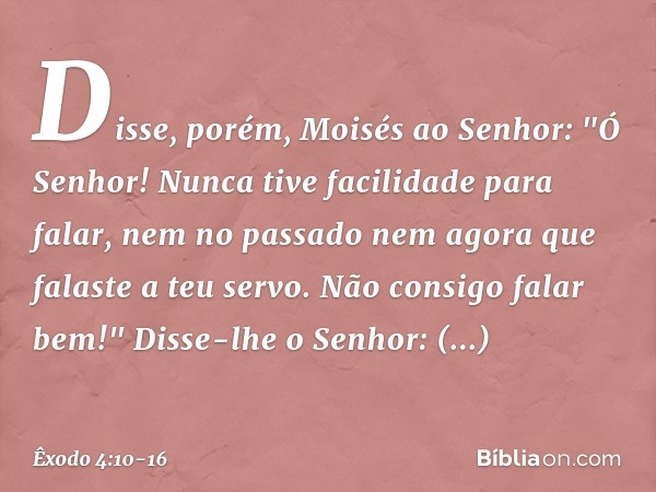 Disse, porém, Moisés ao Senhor: "Ó Senhor! Nunca tive facilidade para falar, nem no passado nem agora que falaste a teu servo. Não consigo falar bem!" Disse-lhe