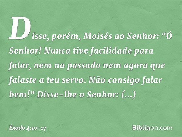 Disse, porém, Moisés ao Senhor: "Ó Senhor! Nunca tive facilidade para falar, nem no passado nem agora que falaste a teu servo. Não consigo falar bem!" Disse-lhe