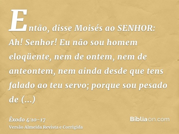 Então, disse Moisés ao SENHOR: Ah! Senhor! Eu não sou homem eloqüente, nem de ontem, nem de anteontem, nem ainda desde que tens falado ao teu servo; porque sou 