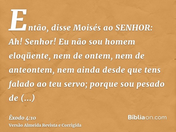 Então, disse Moisés ao SENHOR: Ah! Senhor! Eu não sou homem eloqüente, nem de ontem, nem de anteontem, nem ainda desde que tens falado ao teu servo; porque sou 