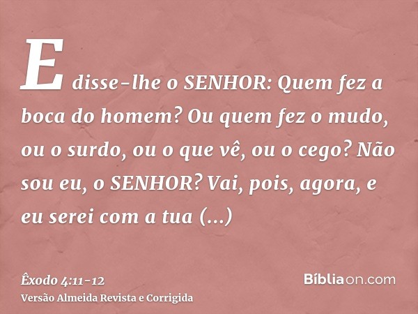 E disse-lhe o SENHOR: Quem fez a boca do homem? Ou quem fez o mudo, ou o surdo, ou o que vê, ou o cego? Não sou eu, o SENHOR?Vai, pois, agora, e eu serei com a 