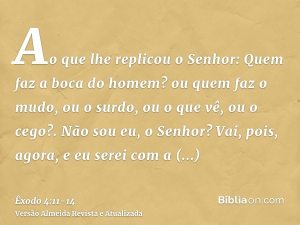 Ao que lhe replicou o Senhor: Quem faz a boca do homem? ou quem faz o mudo, ou o surdo, ou o que vê, ou o cego?. Não sou eu, o Senhor?Vai, pois, agora, e eu ser