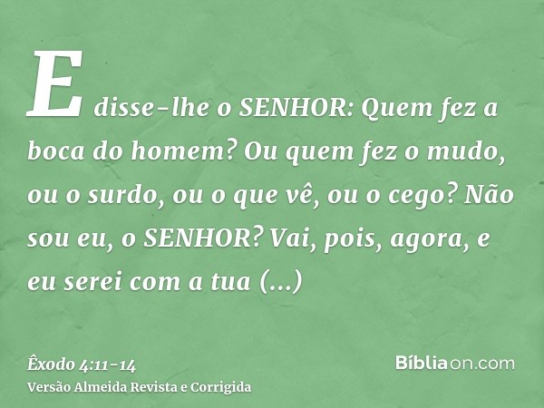 E disse-lhe o SENHOR: Quem fez a boca do homem? Ou quem fez o mudo, ou o surdo, ou o que vê, ou o cego? Não sou eu, o SENHOR?Vai, pois, agora, e eu serei com a 