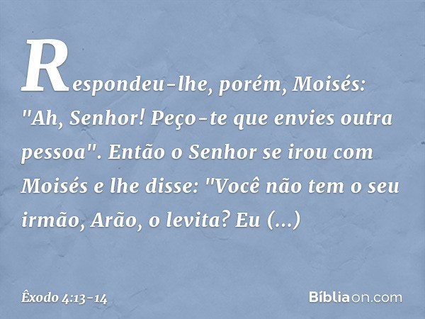 Respondeu-lhe, porém, Moisés: "Ah, Senhor! Peço-te que envies outra pessoa". Então o Senhor se irou com Moisés e lhe disse: "Você não tem o seu irmão, Arão, o l