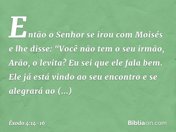 Então o Senhor se irou com Moisés e lhe disse: "Você não tem o seu irmão, Arão, o levita? Eu sei que ele fala bem. Ele já está vin­do ao seu encontro e se alegr