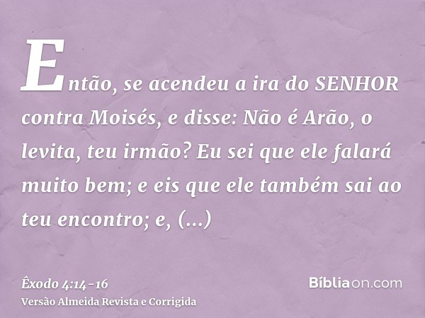 Então, se acendeu a ira do SENHOR contra Moisés, e disse: Não é Arão, o levita, teu irmão? Eu sei que ele falará muito bem; e eis que ele também sai ao teu enco