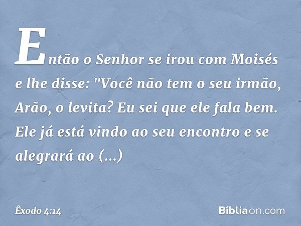 Então o Senhor se irou com Moisés e lhe disse: "Você não tem o seu irmão, Arão, o levita? Eu sei que ele fala bem. Ele já está vin­do ao seu encontro e se alegr