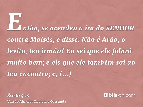 Então, se acendeu a ira do SENHOR contra Moisés, e disse: Não é Arão, o levita, teu irmão? Eu sei que ele falará muito bem; e eis que ele também sai ao teu enco