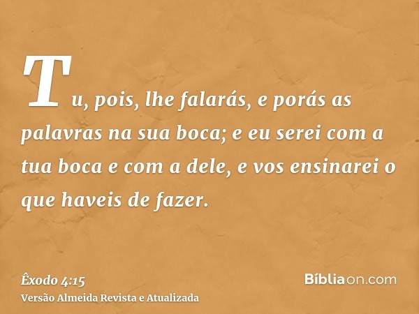 Tu, pois, lhe falarás, e porás as palavras na sua boca; e eu serei com a tua boca e com a dele, e vos ensinarei o que haveis de fazer.