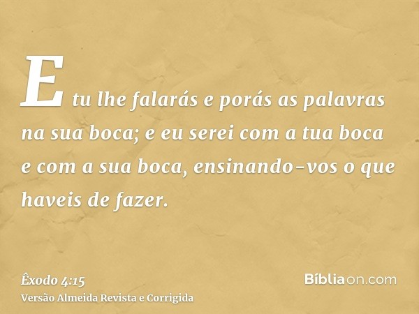 E tu lhe falarás e porás as palavras na sua boca; e eu serei com a tua boca e com a sua boca, ensinando-vos o que haveis de fazer.