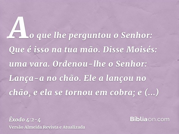 Ao que lhe perguntou o Senhor: Que é isso na tua mão. Disse Moisés: uma vara.Ordenou-lhe o Senhor: Lança-a no chão. Ele a lançou no chão, e ela se tornou em cob