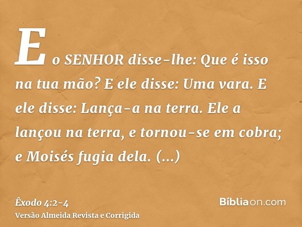 E o SENHOR disse-lhe: Que é isso na tua mão? E ele disse: Uma vara.E ele disse: Lança-a na terra. Ele a lançou na terra, e tornou-se em cobra; e Moisés fugia de