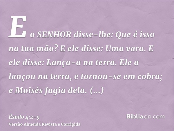 E o SENHOR disse-lhe: Que é isso na tua mão? E ele disse: Uma vara.E ele disse: Lança-a na terra. Ele a lançou na terra, e tornou-se em cobra; e Moisés fugia de
