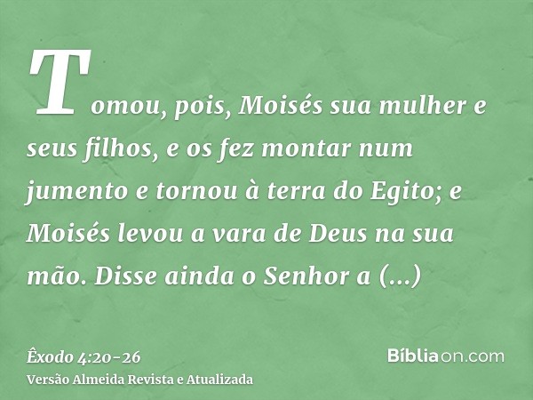 Tomou, pois, Moisés sua mulher e seus filhos, e os fez montar num jumento e tornou à terra do Egito; e Moisés levou a vara de Deus na sua mão.Disse ainda o Senh