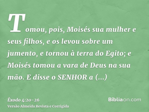 Tomou, pois, Moisés sua mulher e seus filhos, e os levou sobre um jumento, e tornou à terra do Egito; e Moisés tomou a vara de Deus na sua mão.E disse o SENHOR