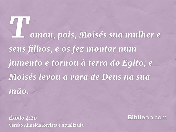 Tomou, pois, Moisés sua mulher e seus filhos, e os fez montar num jumento e tornou à terra do Egito; e Moisés levou a vara de Deus na sua mão.