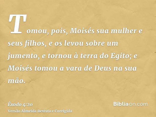 Tomou, pois, Moisés sua mulher e seus filhos, e os levou sobre um jumento, e tornou à terra do Egito; e Moisés tomou a vara de Deus na sua mão.