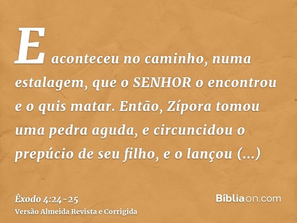 E aconteceu no caminho, numa estalagem, que o SENHOR o encontrou e o quis matar.Então, Zípora tomou uma pedra aguda, e circuncidou o prepúcio de seu filho, e o 