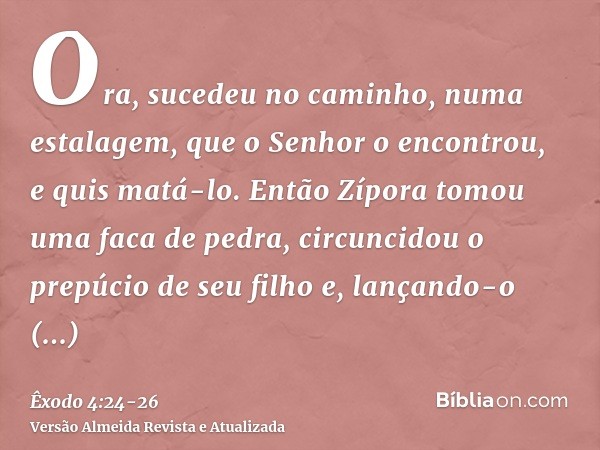 Ora, sucedeu no caminho, numa estalagem, que o Senhor o encontrou, e quis matá-lo.Então Zípora tomou uma faca de pedra, circuncidou o prepúcio de seu filho e, l