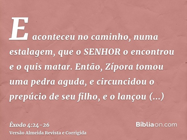 E aconteceu no caminho, numa estalagem, que o SENHOR o encontrou e o quis matar.Então, Zípora tomou uma pedra aguda, e circuncidou o prepúcio de seu filho, e o 