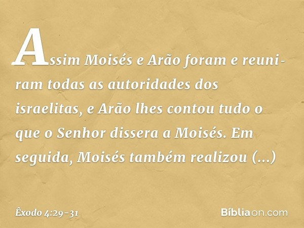 Assim Moisés e Arão foram e reuni­ram todas as autoridades dos israelitas, e Arão lhes contou tudo o que o Senhor dissera a Moi­sés. Em seguida, Moisés tam­bém 