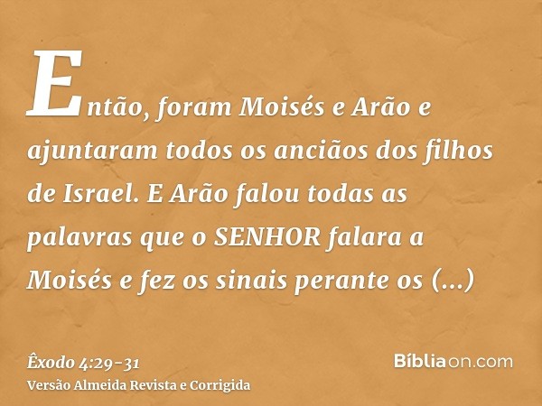 Então, foram Moisés e Arão e ajuntaram todos os anciãos dos filhos de Israel.E Arão falou todas as palavras que o SENHOR falara a Moisés e fez os sinais perante