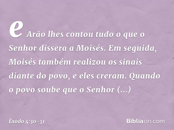 e Arão lhes contou tudo o que o Senhor dissera a Moi­sés. Em seguida, Moisés tam­bém realizou os sinais diante do povo, e eles creram. Quando o povo soube que o