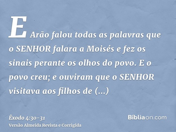 E Arão falou todas as palavras que o SENHOR falara a Moisés e fez os sinais perante os olhos do povo.E o povo creu; e ouviram que o SENHOR visitava aos filhos d