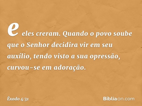 e eles creram. Quando o povo soube que o ­Senhor decidira vir em seu auxílio, tendo visto a sua opressão, curvou-se em adoração. -- Êxodo 4:31