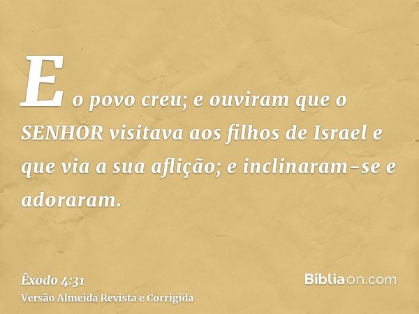 E o povo creu; e ouviram que o SENHOR visitava aos filhos de Israel e que via a sua aflição; e inclinaram-se e adoraram.