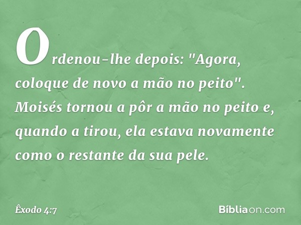 Ordenou-lhe depois: "Agora, coloque de novo a mão no peito". Moisés tornou a pôr a mão no peito e, quando a tirou, ela estava nova­mente como o restante da sua 