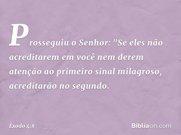 Prosseguiu o Senhor: "Se eles não acre­ditarem em você nem derem atenção ao primeiro sinal milagroso, acreditarão no se­gundo. -- Êxodo 4:8