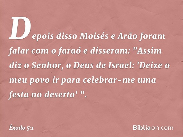 Depois disso Moisés e Arão foram falar com o faraó e disseram: "Assim diz o Senhor, o Deus de Israel: 'Deixe o meu povo ir para celebrar-me uma festa no deserto