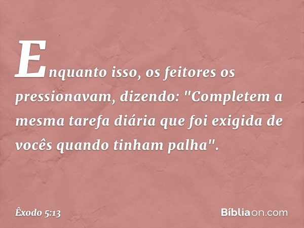 Enquanto isso, os feitores os pressio­navam, dizendo: "Completem a mesma tarefa diária que foi exigida de vocês quando tinham pa­lha". -- Êxodo 5:13