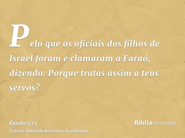 Pelo que os oficiais dos filhos de Israel foram e clamaram a Faraó, dizendo: Porque tratas assim a teus servos?