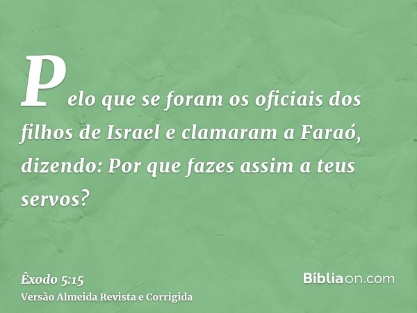 Pelo que se foram os oficiais dos filhos de Israel e clamaram a Faraó, dizendo: Por que fazes assim a teus servos?